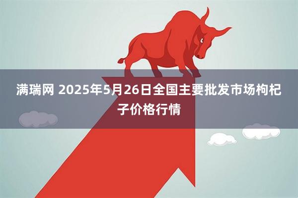 满瑞网 2025年5月26日全国主要批发市场枸杞子价格行情