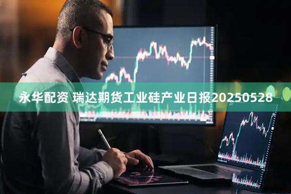 永华配资 瑞达期货工业硅产业日报20250528