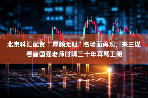 北京科汇配资 “厚颜无耻”名场面再现，来三谋看唐国强老师时隔三十年再骂王朗