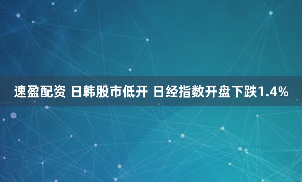 速盈配资 日韩股市低开 日经指数开盘下跌1.4%