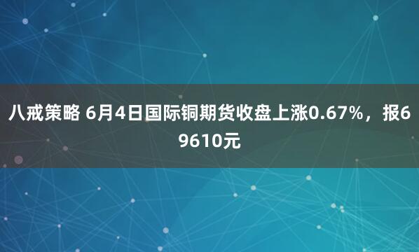 八戒策略 6月4日国际铜期货收盘上涨0.67%，报69610元