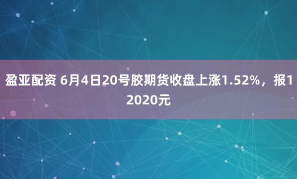 盈亚配资 6月4日20号胶期货收盘上涨1.52%，报12020元