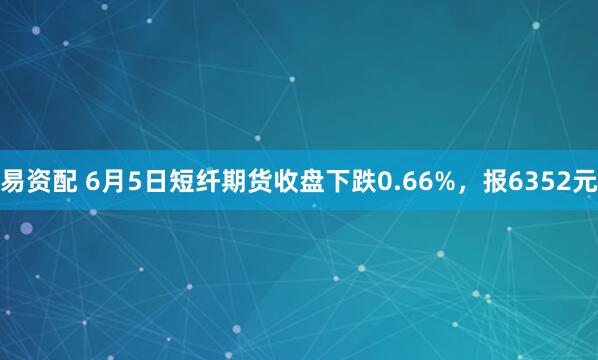 易资配 6月5日短纤期货收盘下跌0.66%，报6352元