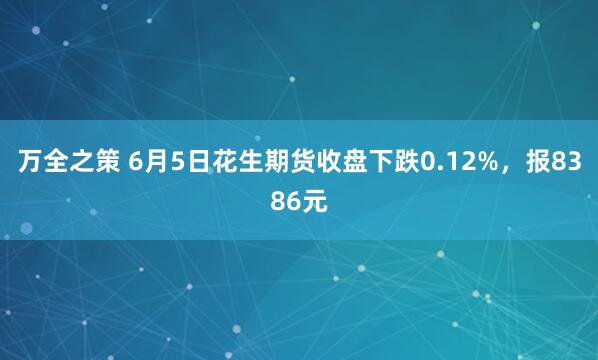 万全之策 6月5日花生期货收盘下跌0.12%，报8386元