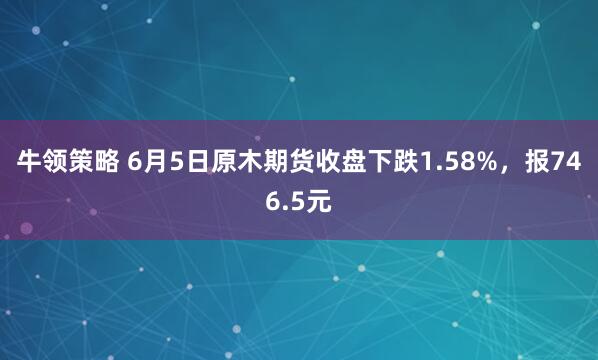 牛领策略 6月5日原木期货收盘下跌1.58%，报746.5元