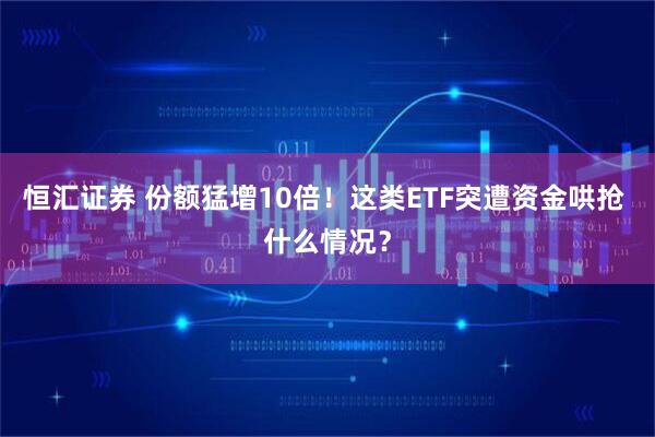恒汇证券 份额猛增10倍！这类ETF突遭资金哄抢 什么情况？