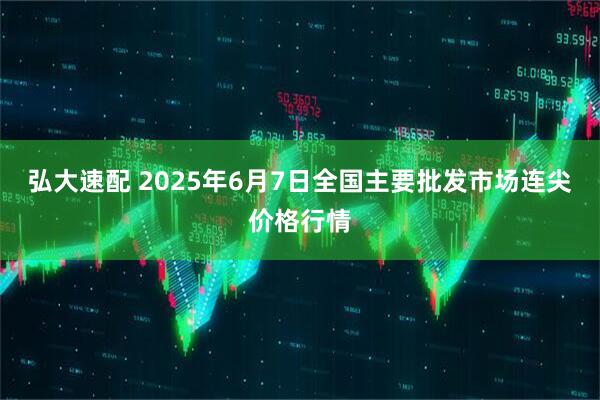 弘大速配 2025年6月7日全国主要批发市场连尖价格行情