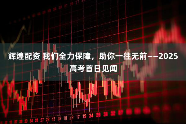 辉煌配资 我们全力保障，助你一往无前——2025高考首日见闻