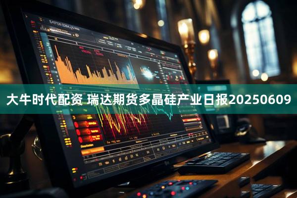 大牛时代配资 瑞达期货多晶硅产业日报20250609