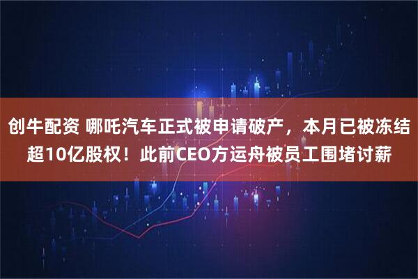 创牛配资 哪吒汽车正式被申请破产，本月已被冻结超10亿股权！此前CEO方运舟被员工围堵讨薪