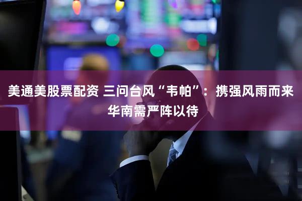 美通美股票配资 三问台风“韦帕”：携强风雨而来 华南需严阵以待