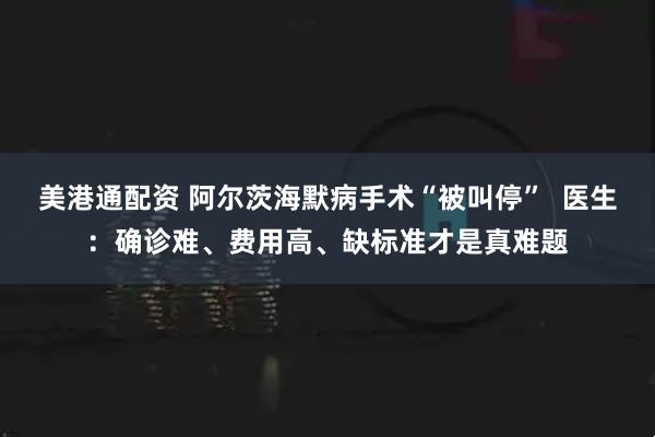 美港通配资 阿尔茨海默病手术“被叫停”  医生：确诊难、费用高、缺标准才是真难题