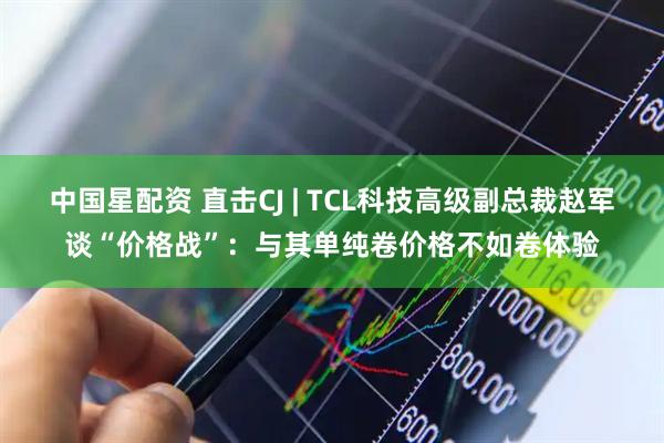 中国星配资 直击CJ | TCL科技高级副总裁赵军谈“价格战”：与其单纯卷价格不如卷体验