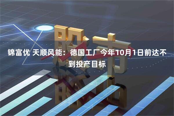 锦富优 天顺风能：德国工厂今年10月1日前达不到投产目标