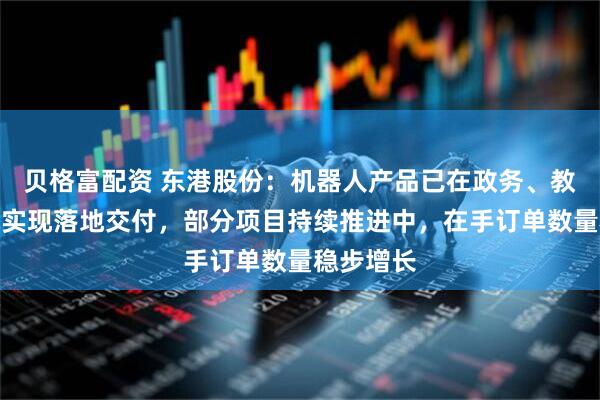贝格富配资 东港股份：机器人产品已在政务、教育等领域实现落地交付，部分项目持续推进中，在手订单数量稳步增长