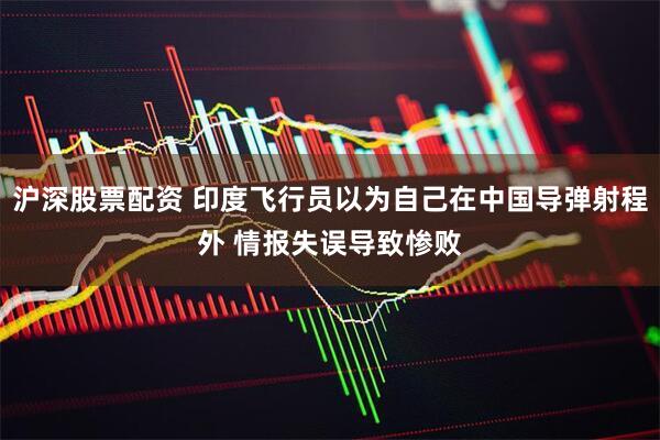 沪深股票配资 印度飞行员以为自己在中国导弹射程外 情报失误导致惨败