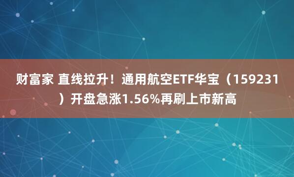 财富家 直线拉升！通用航空ETF华宝（159231）开盘急涨1.56%再刷上市新高