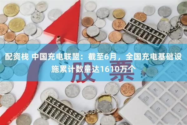 配资栈 中国充电联盟：截至6月，全国充电基础设施累计数量达1610万个