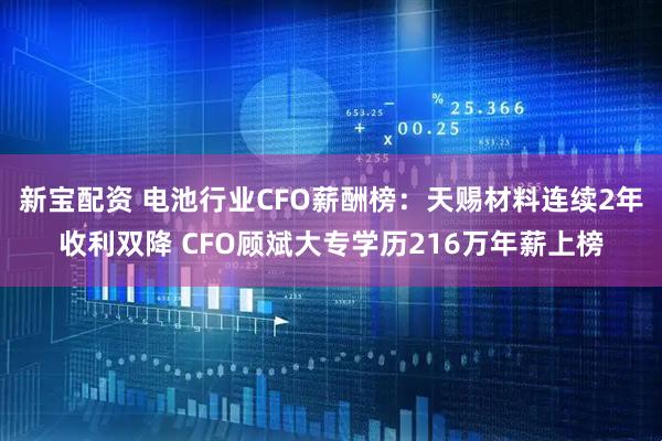 新宝配资 电池行业CFO薪酬榜：天赐材料连续2年收利双降 CFO顾斌大专学历216万年薪上榜