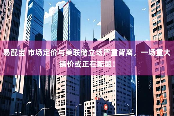 易配宝 市场定价与美联储立场严重背离，一场重大错价或正在酝酿！