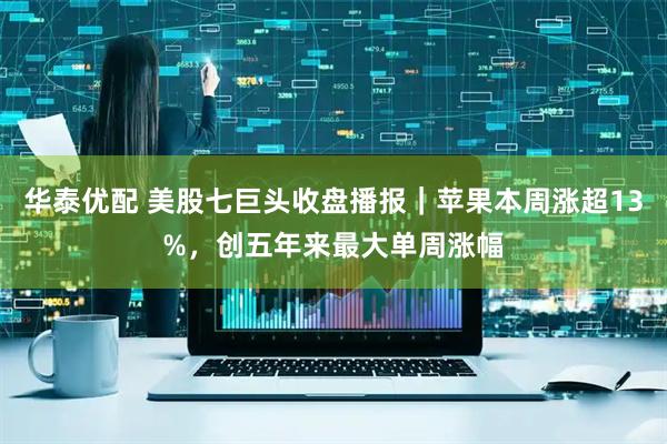 华泰优配 美股七巨头收盘播报｜苹果本周涨超13%，创五年来最大单周涨幅