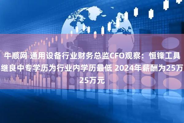 牛顺网 通用设备行业财务总监CFO观察：恒锋工具郑继良中专学历为行业内学历最低 2024年薪酬为25万元