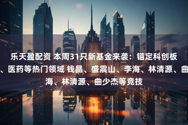 乐天盈配资 本周31只新基金来袭：锚定科创板、人工智能、医药等热门领域 钱晶、盛震山、李海、林清源、曲少杰等竞技