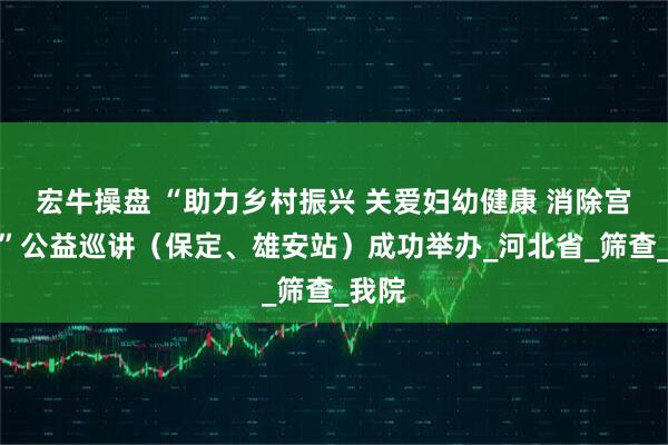 宏牛操盘 “助力乡村振兴 关爱妇幼健康 消除宫颈癌”公益巡讲（保定、雄安站）成功举办_河北省_筛查_我院