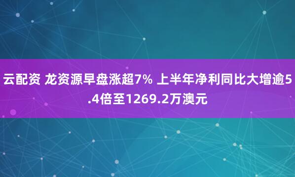 云配资 龙资源早盘涨超7% 上半年净利同比大增逾5.4倍至1269.2万澳元