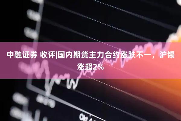 中融证券 收评|国内期货主力合约涨跌不一，沪锡涨超2%