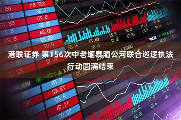 港联证券 第156次中老缅泰湄公河联合巡逻执法行动圆满结束