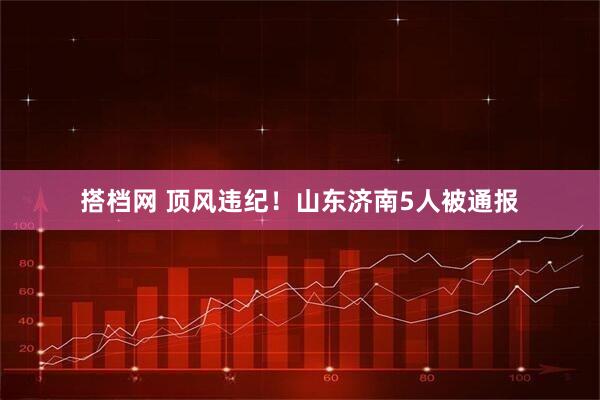 搭档网 顶风违纪！山东济南5人被通报