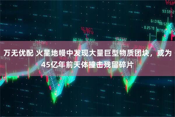 万无优配 火星地幔中发现大量巨型物质团块，或为45亿年前天体撞击残留碎片