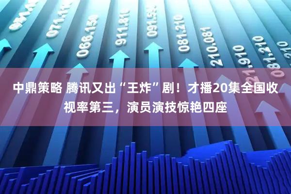中鼎策略 腾讯又出“王炸”剧！才播20集全国收视率第三，演员演技惊艳四座