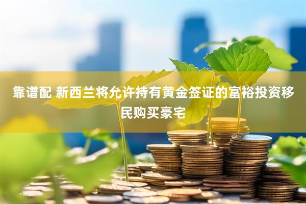 靠谱配 新西兰将允许持有黄金签证的富裕投资移民购买豪宅