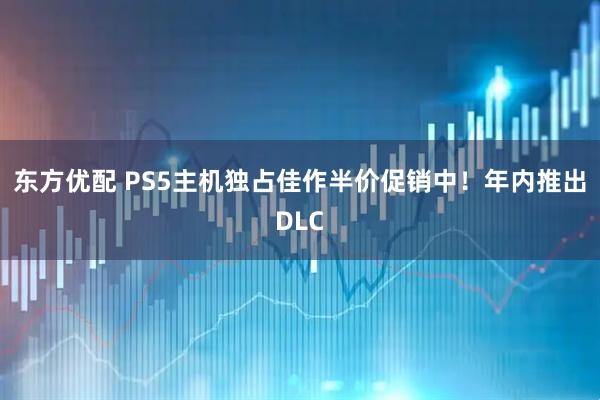 东方优配 PS5主机独占佳作半价促销中！年内推出DLC