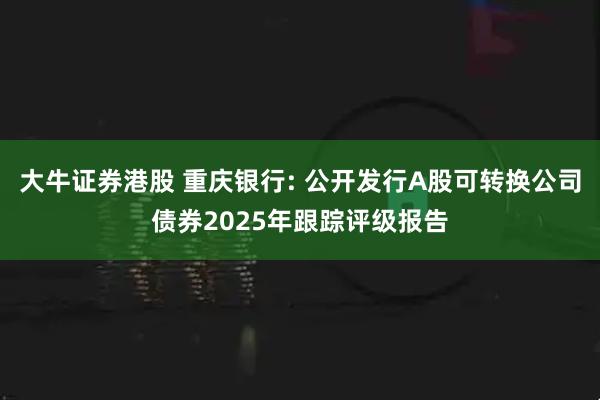 大牛证券港股 重庆银行: 公开发行A股可转换公司债券2025年跟踪评级报告