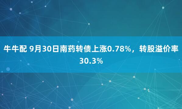 牛牛配 9月30日南药转债上涨0.78%，转股溢价率30.3%
