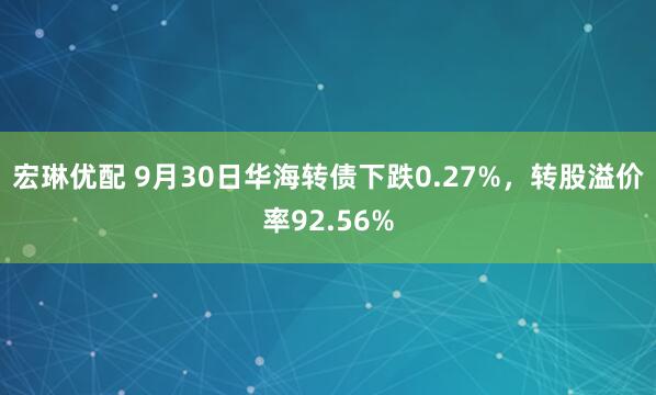 宏琳优配 9月30日华海转债下跌0.27%，转股溢价率92.56%