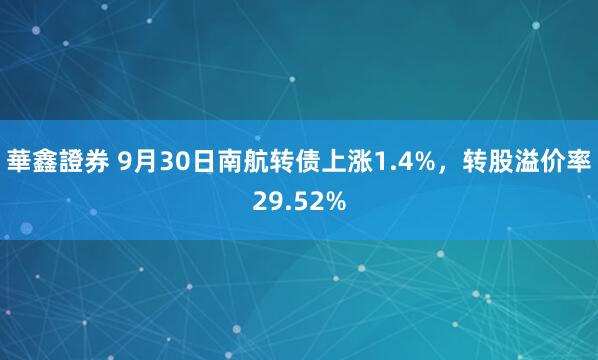 華鑫證券 9月30日南航转债上涨1.4%，转股溢价率29.52%