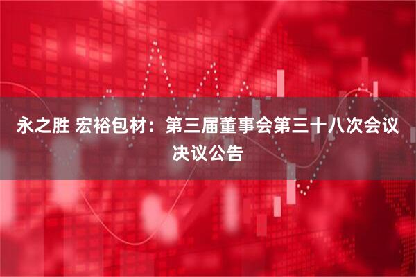 永之胜 宏裕包材：第三届董事会第三十八次会议决议公告