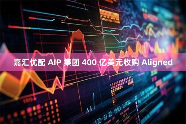 嘉汇优配 AIP 集团 400 亿美元收购 Aligned