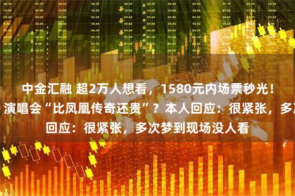 中金汇融 超2万人想看，1580元内场票秒光！岳云鹏《非要唱》演唱会“比凤凰传奇还贵”？本人回应：很紧张，多次梦到现场没人看