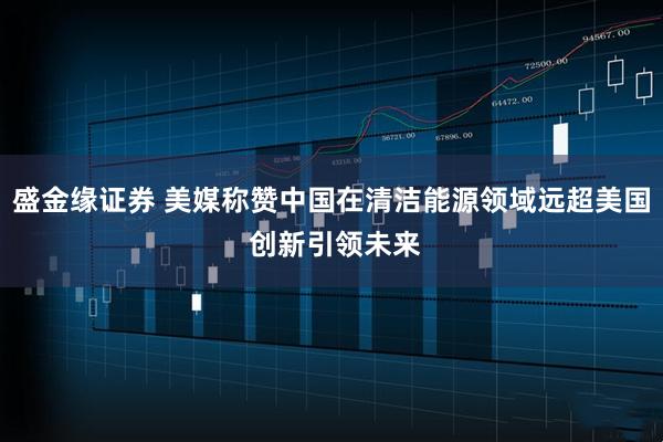盛金缘证券 美媒称赞中国在清洁能源领域远超美国 创新引领未来