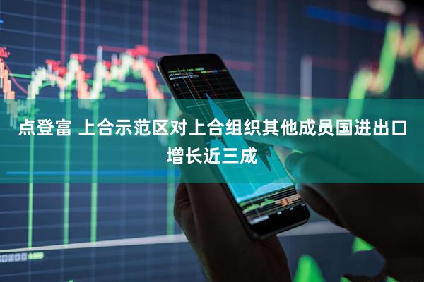 点登富 上合示范区对上合组织其他成员国进出口增长近三成