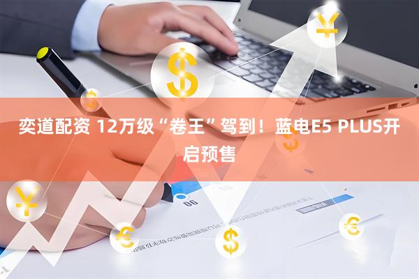 奕道配资 12万级“卷王”驾到！蓝电E5 PLUS开启预售