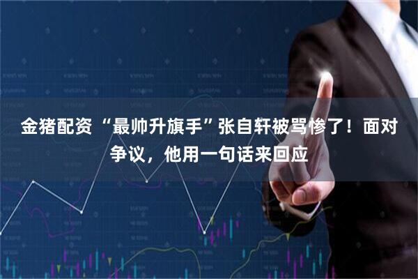 金猪配资 “最帅升旗手”张自轩被骂惨了！面对争议，他用一句话来回应