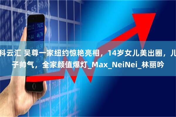 科云汇 吴尊一家纽约惊艳亮相，14岁女儿美出圈，儿子帅气，全家颜值爆灯_Max_NeiNei_林丽吟