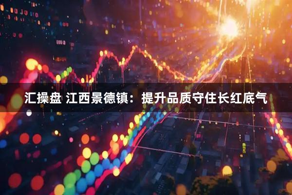汇操盘 江西景德镇：提升品质守住长红底气