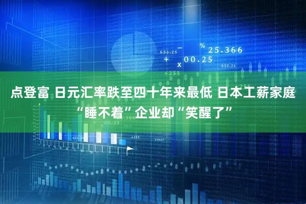 点登富 日元汇率跌至四十年来最低 日本工薪家庭“睡不着”企业却“笑醒了”
